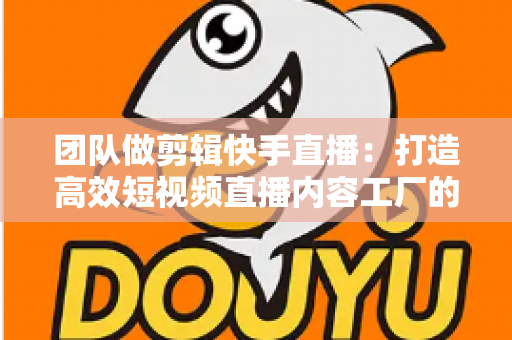 团队做剪辑快手直播:打造高效短视频直播内容工厂的完整指南 团队做剪辑快手直播:打造高效短视频直播内容工厂的完整指南