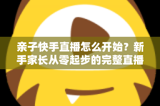 亲子快手直播怎么开始？新手家长从零起步的完整直播指南与实用技巧