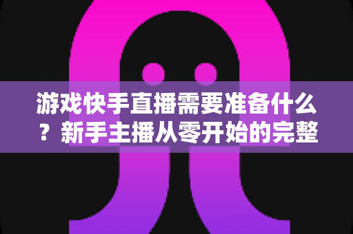 游戏快手直播需要准备什么?新手主播从零开始的完整开播指南与装备清单 游戏快手直播需要准备什么?新手主播从零开始的完整开播指南与装备清单