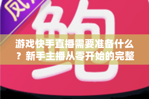 游戏快手直播需要准备什么?新手主播从零开始的完整开播指南与装备清单 游戏快手直播需要准备什么?新手主播从零开始的完整开播指南与装备清单
