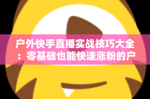 户外快手直播实战技巧大全:零基础也能快速涨粉的户外直播实操指南 户外快手直播实战技巧大全:零基础也能快速涨粉的户外直播实操指南