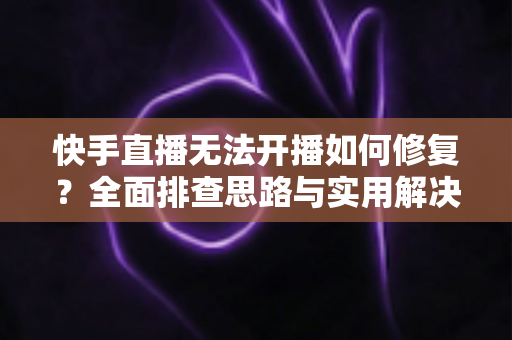 快手直播无法开播如何修复？全面排查思路与实用解决方案大全