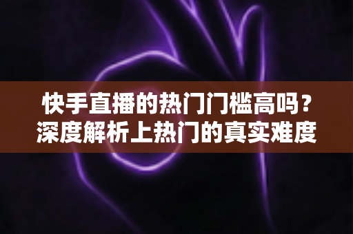 快手直播的热门门槛高吗？深度解析上热门的真实难度与实用突破方法