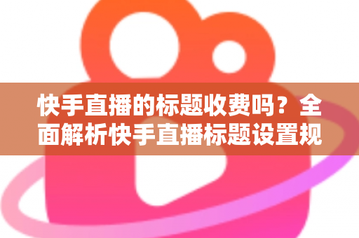 快手直播的标题收费吗?全面解析快手直播标题设置规则、免费方法与避坑指南 快手直播的标题收费吗?全面解析快手直播标题设置规则、免费方法与避坑指南