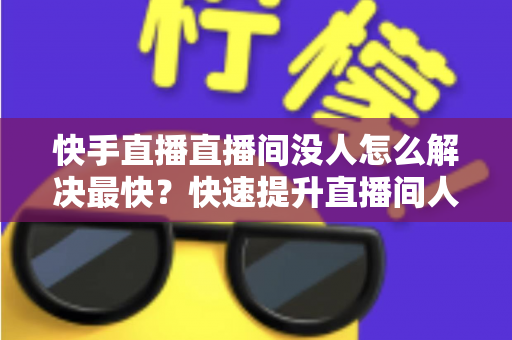 快手直播直播间没人怎么解决最快?快速提升直播间人气的实用指南 快手直播直播间没人怎么解决最快?快速提升直播间人气的实用指南