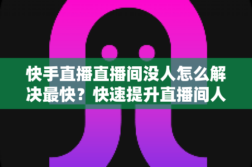 快手直播直播间没人怎么解决最快？快速提升直播间人气的实用指南