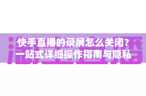 快手直播的录屏怎么关闭?一站式详细操作指南与隐私保护技巧 快手直播的录屏怎么关闭?一站式详细操作指南与隐私保护技巧