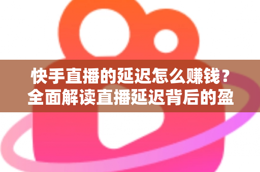 快手直播的延迟怎么赚钱？全面解读直播延迟背后的盈利逻辑