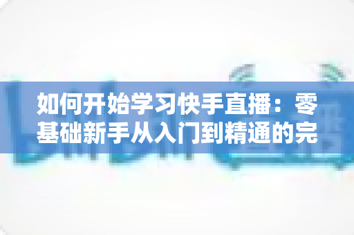 如何开始学习快手直播：零基础新手从入门到精通的完整实战指南