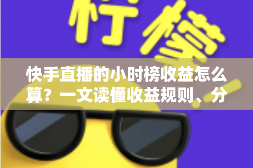 快手直播的小时榜收益怎么算？一文读懂收益规则、分成比例与提升方法