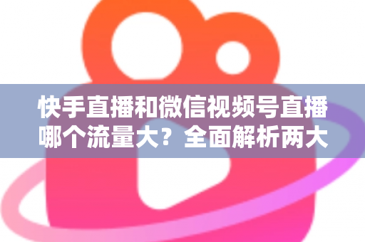 快手直播和微信视频号直播哪个流量大？全面解析两大直播平台的流量真相与运营策略
