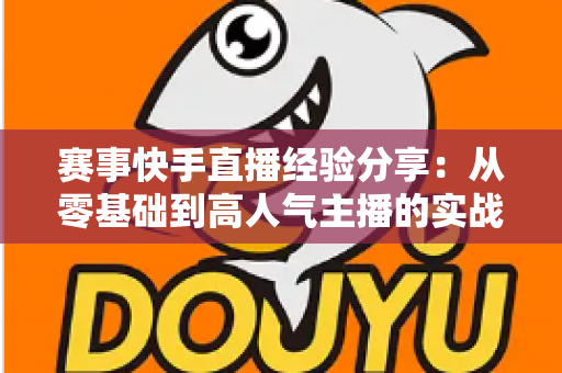 赛事快手直播经验分享：从零基础到高人气主播的实战指南