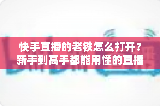 快手直播的老铁怎么打开？新手到高手都能用懂的直播老铁功能全攻略