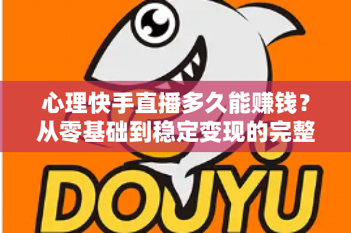 心理快手直播多久能赚钱？从零基础到稳定变现的完整周期与实战攻略