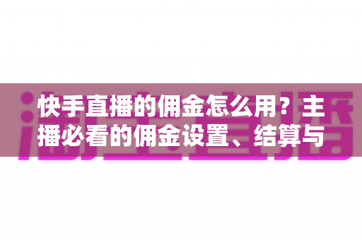 快手直播的佣金怎么用？主播必看的佣金设置、结算与提现全攻略