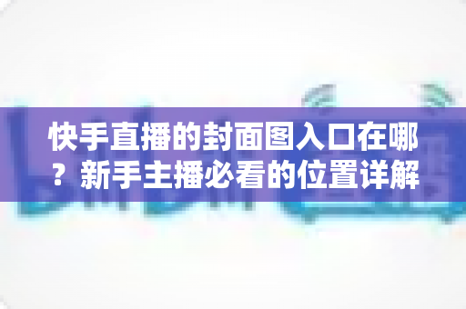 快手直播的封面图入口在哪？新手主播必看的位置详解与优化指南