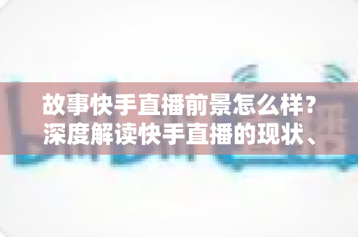 故事快手直播前景怎么样?深度解读快手直播的现状、机遇与未来走向 故事快手直播前景怎么样?深度解读快手直播的现状、机遇与未来走向