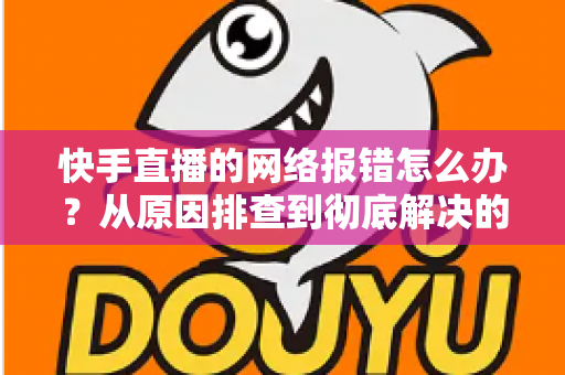 快手直播的网络报错怎么办？从原因排查到彻底解决的全攻略指南