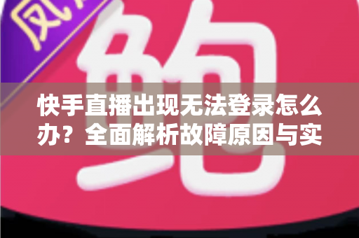 快手直播出现无法登录怎么办？全面解析故障原因与实用解决方案指南
