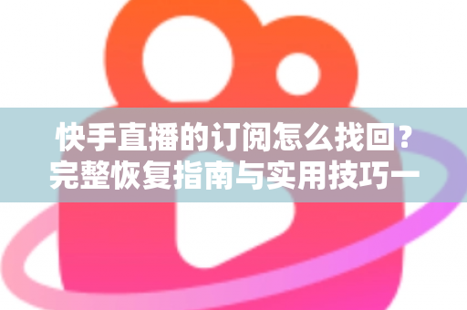 快手直播的订阅怎么找回？完整恢复指南与实用技巧一网打尽