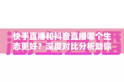 快手直播和抖音直播哪个生态更好？深度对比分析助你找到最适合的直播平台