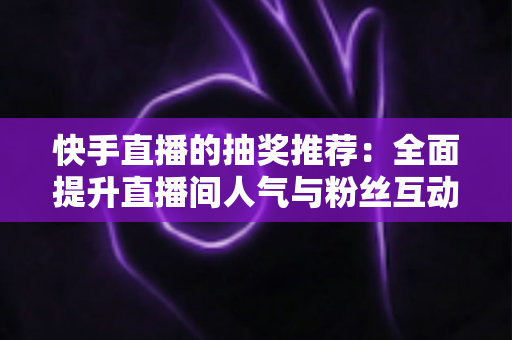 快手直播的抽奖推荐：全面提升直播间人气与粉丝互动的实战指南