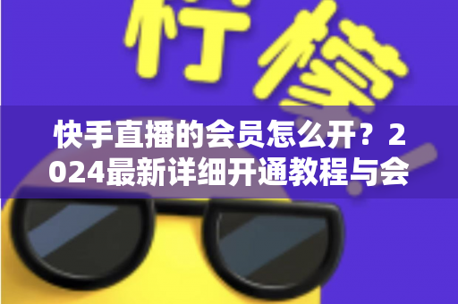 快手直播的会员怎么开？2024最新详细开通教程与会员特权全解析
