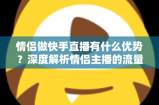 情侣做快手直播有什么优势？深度解析情侣主播的流量密码与变现潜力