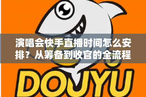 演唱会快手直播时间怎么安排？从筹备到收官的全流程时间规划攻略