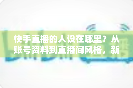快手直播的人设在哪里？从账号资料到直播间风格，新手主播打造高辨识度人设的完整实用指南