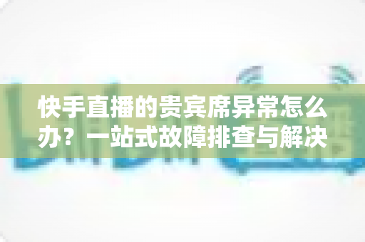 快手直播的贵宾席异常怎么办？一站式故障排查与解决指南助你轻松恢复观影体验