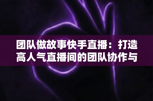 团队做故事快手直播：打造高人气直播间的团队协作与故事化运营全攻略