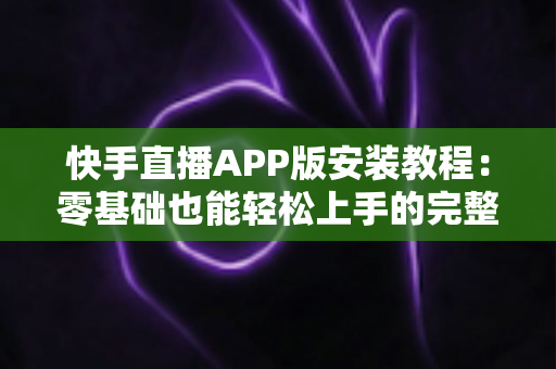 快手直播APP版安装教程：零基础也能轻松上手的完整安装指南，助你一键开启直播新时代