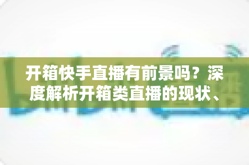 开箱快手直播有前景吗？深度解析开箱类直播的现状、机遇、风险与实战攻略