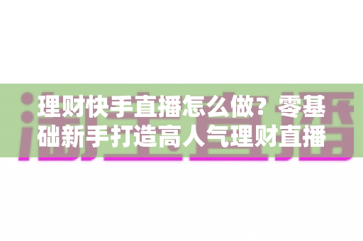 理财快手直播怎么做？零基础新手打造高人气理财直播间的实战指南