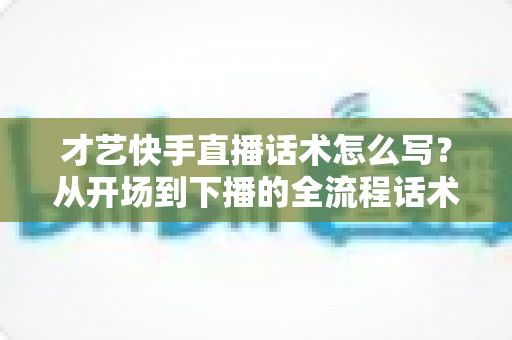 才艺快手直播话术怎么写？从开场到下播的全流程话术模板与实战技巧完整指南