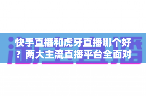 快手直播和虎牙直播哪个好?两大主流直播平台全面对比与选择指南 快手直播和虎牙直播哪个好?两大主流直播平台全面对比与选择指南
