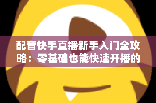 配音快手直播新手入门全攻略：零基础也能快速开播的实用指南