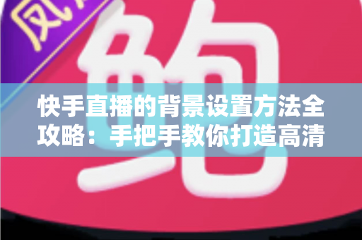 快手直播的背景设置方法全攻略：手把手教你打造高清吸粉的专业直播间