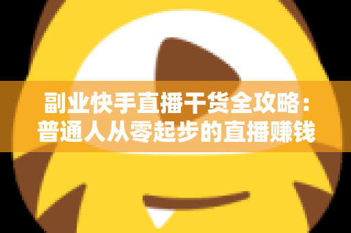 副业快手直播干货全攻略：普通人从零起步的直播赚钱实战指南