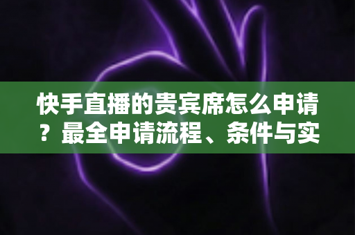 快手直播的贵宾席怎么申请？最全申请流程、条件与实用技巧一网打尽
