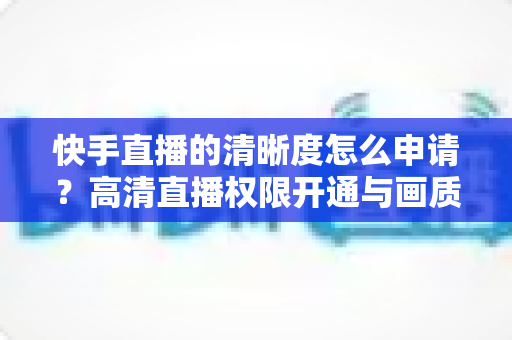 快手直播的清晰度怎么申请？高清直播权限开通与画质优化全攻略