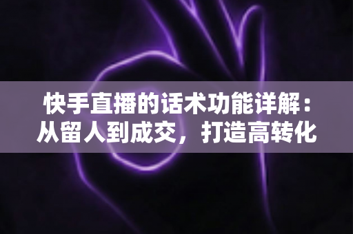 快手直播的话术功能详解：从留人到成交，打造高转化直播间的必备实战指南