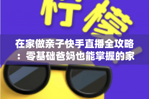 在家做亲子快手直播全攻略:零基础爸妈也能掌握的家庭直播赚钱与陪伴两不误指南 在家做亲子快手直播全攻略:零基础爸妈也能掌握的家庭直播赚钱与陪伴两不误指南