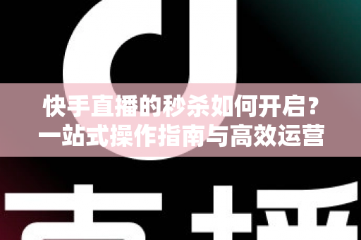 快手直播的秒杀如何开启?一站式操作指南与高效运营技巧全解析 快手直播的秒杀如何开启?一站式操作指南与高效运营技巧全解析