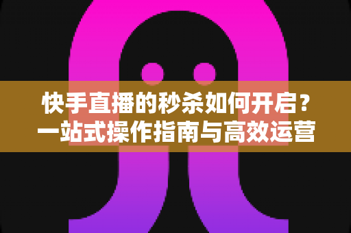 快手直播的秒杀如何开启？一站式操作指南与高效运营技巧全解析