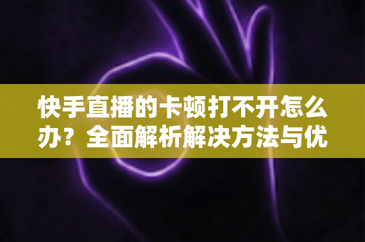 快手直播的卡顿打不开怎么办?全面解析解决方法与优化技巧全攻略 快手直播的卡顿打不开怎么办?全面解析解决方法与优化技巧全攻略