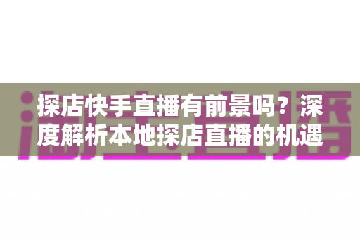 探店快手直播有前景吗？深度解析本地探店直播的机遇、挑战与变现路径