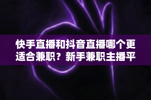 快手直播和抖音直播哪个更适合兼职？新手兼职主播平台选择全解析