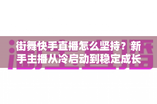 街舞快手直播怎么坚持？新手主播从冷启动到稳定成长的全流程实战指南